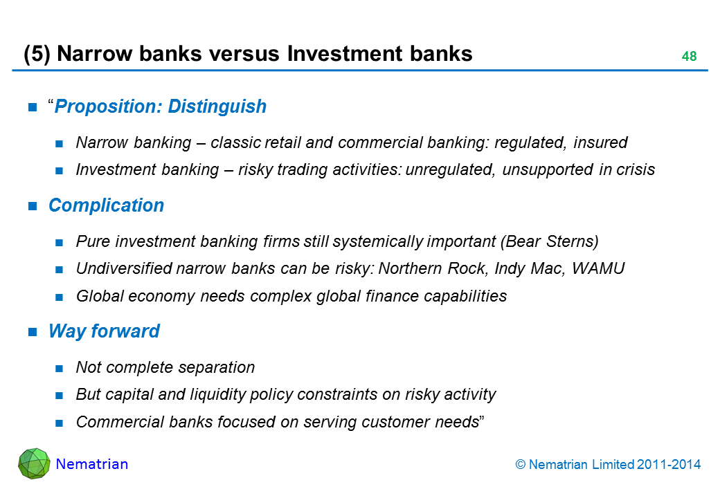 Bullet points include: “Proposition: Distinguish: Narrow banking – classic retail and commercial banking: regulated, insured. Investment banking – risky trading activities: unregulated, unsupported in crisis. Complication: Pure investment banking firms still systemically important (Bear Sterns), Undiversified narrow banks can be risky: Northern Rock, Indy Mac, WAMU, Global economy needs complex global finance capabilities. Way forward: Not complete separation, But capital and liquidity policy constraints on risky activity, Commercial banks focused on serving customer needs”
